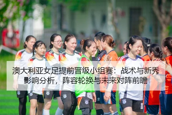 ao-da-li-ya-nv-zu-ti-qian-jin-ji-xiao-zu-sai-zhan-shu-yu-xin-xiu-ying-xiang-fen-xi-zhen-rong-lun-huan-yu-wei-lai-dui-2-733.jpg