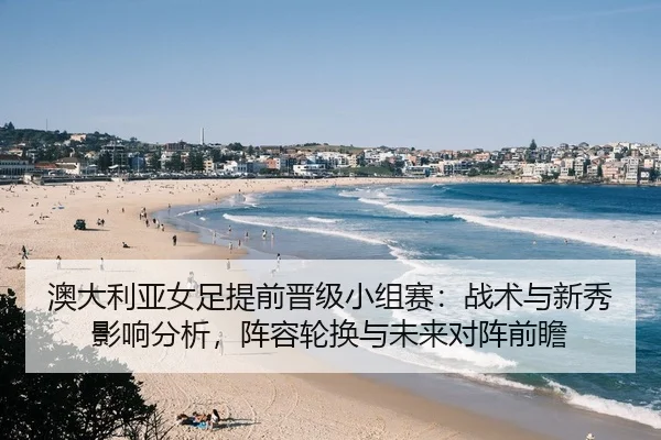澳大利亚女足提前晋级小组赛：战术与新秀影响分析，阵容轮换与未来对阵前瞻