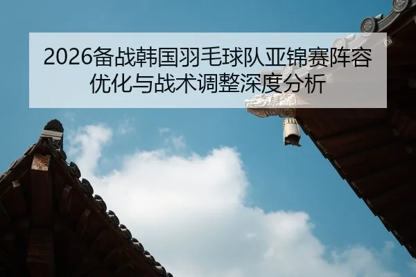 2026备战韩国羽毛球队亚锦赛阵容优化与战术调整深度分析